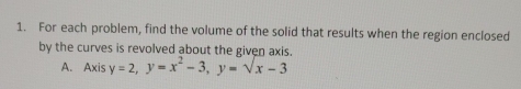 For each problem, find the volume of the solid that results when the region enclosed 
by the curves is revolved about the given axis. 
A. Axis y=2, y=x^2-3, y=sqrt(x)-3