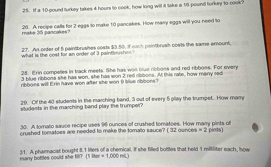 If a 10-pound turkey takes 4 hours to cook, how long will it take a 16 pound turkey to cook? 
26. A recipe calls for 2 eggs to make 10 pancakes. How many eggs will you need to 
make 35 pancakes? 
27. An order of 5 paintbrushes costs $3.50. If each paintbrush costs the same amount, 
what is the cost for an order of 3 paintbrushes? 
28. Erin competes in track meets. She has won blue ribbons and red ribbons. For every
3 blue ribbons she has won, she has won 2 red ribbons. At this rate, how many red 
ribbons will Erin have won after she won 9 blue ribbons? 
29. Of the 40 students in the marching band, 3 out of every 5 play the trumpet. How many 
students in the marching band play the trumpet? 
30. A tomato sauce recipe uses 96 ounces of crushed tomatoes. How many pints of 
crushed tomatoes are needed to make the tomato sauce? ( 32 ounces =2 pints) 
31. A pharmacist bought 8.1 liters of a chemical. If she filled bottles that held 1 milliliter each, how 
many bottles could she fill? (1 liter =1,000mL)