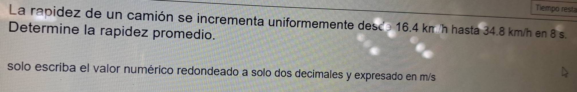 Tiempo resta 
La rapidez de un camión se incrementa uniformemente desc≥ 16.4 km/h hasta 34.8 km/h en 8 s. 
Determine la rapidez promedio. 
solo escriba el valor numérico redondeado a solo dos decimales y expresado en m/s