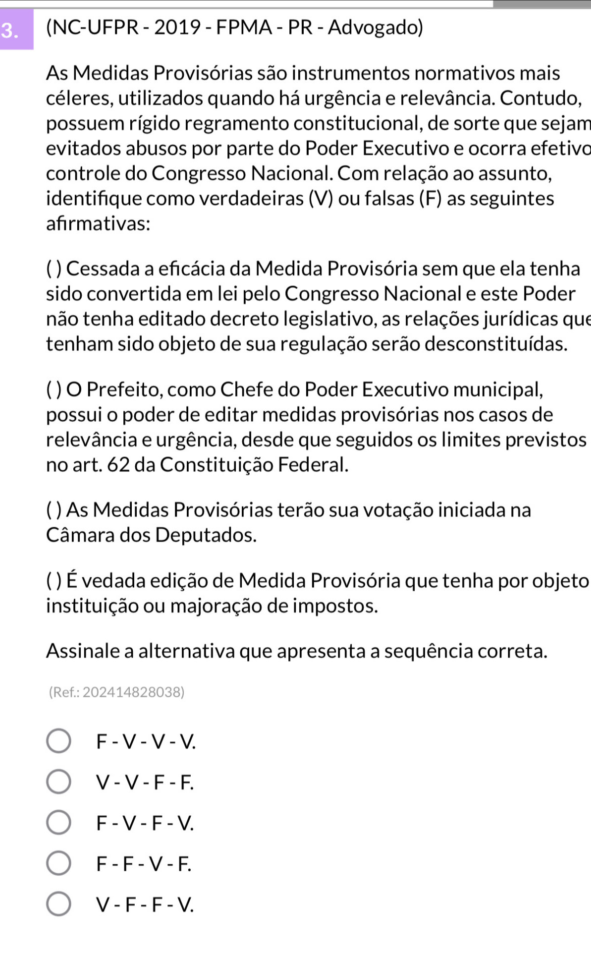 (NC-UFPR - 2019 - FPMA - PR - Advogado)
As Medidas Provisórias são instrumentos normativos mais
céleres, utilizados quando há urgência e relevância. Contudo,
possuem rígido regramento constitucional, de sorte que sejam
evitados abusos por parte do Poder Executivo e ocorra efetivo
controle do Congresso Nacional. Com relação ao assunto,
identifique como verdadeiras (V) ou falsas (F) as seguintes
afırmativas:
* ) Cessada a efcácia da Medida Provisória sem que ela tenha
sido convertida em lei pelo Congresso Nacional e este Poder
não tenha editado decreto legislativo, as relações jurídicas que
tenham sido objeto de sua regulação serão desconstituídas.
C ) O Prefeito, como Chefe do Poder Executivo municipal,
possui o poder de editar medidas provisórias nos casos de
relevância e urgência, desde que seguidos os limites previstos
no art. 62 da Constituição Federal.
) As Medidas Provisórias terão sua votação iniciada na
Câmara dos Deputados.
) É vedada edição de Medida Provisória que tenha por objeto
instituição ou majoração de impostos.
Assinale a alternativa que apresenta a sequência correta.
(Ref.: 202414828038)
F - V - V - V.
V - V - F - F.
F - V - F - V.
F - F - V - F.
V - F - F - V.