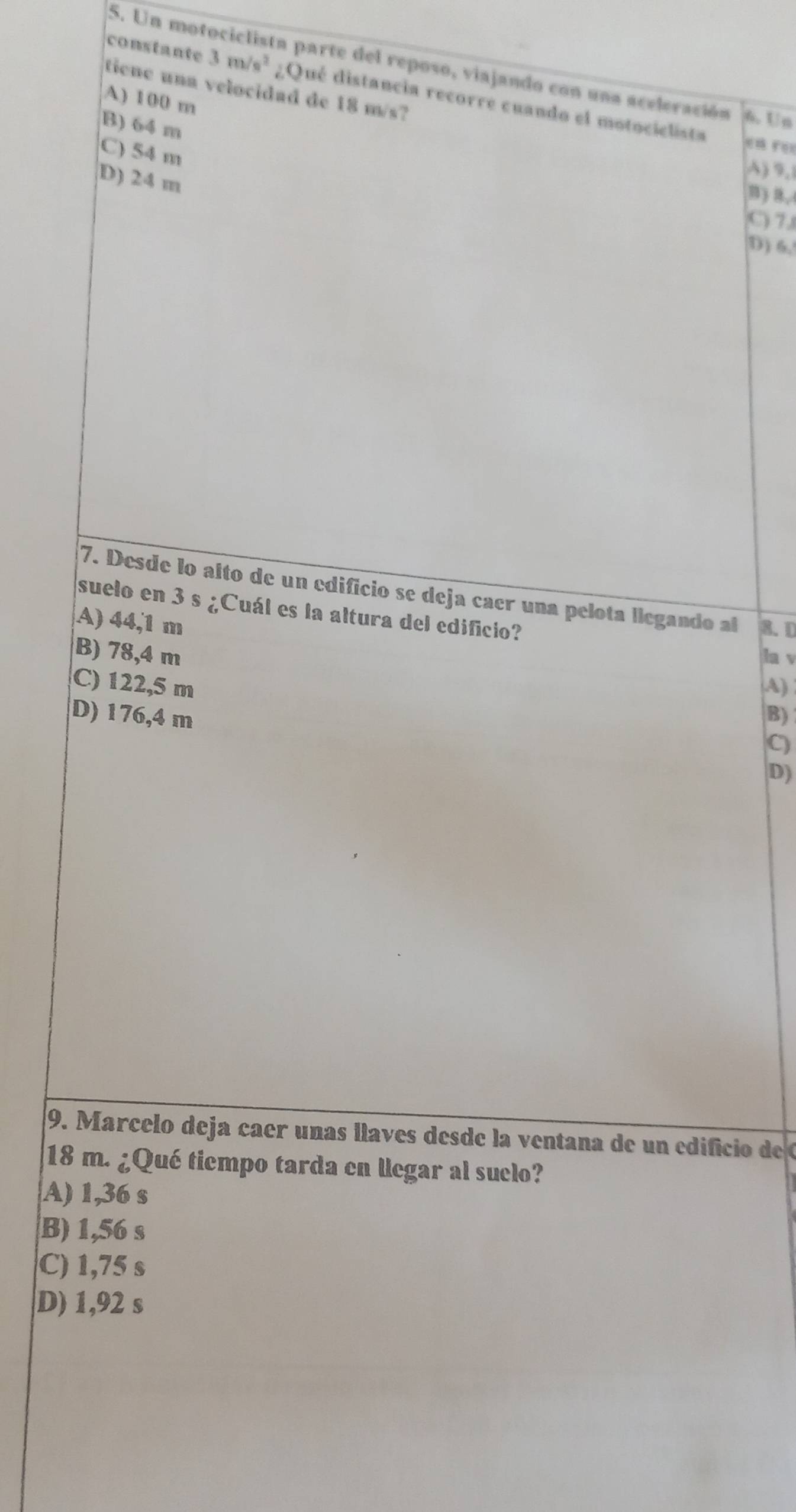 Un motociclista parte del reposo, viajando con una aceleración 6. Un
tiene una velocidad de 18 m/s?
constante 3m/s^2 ¿Qué distancia recorre cuando el motociclista
A) 100 m
B) 64 m
C) 54 m
D) 24 m
A) 9,
B ) B,
C) 7.
D) 6,
7. Desde lo alto de un edificio se deja caer una pelota llegando al 8.D
suelo en 3 s ¿Cuál es la altura del edificio?
A) 44,1 m
B) 78,4 m la v
C) 122,5 m A)
D) 176,4 m B)
C)
D)
9. Marcelo deja caer unas llaves desde la ventana de un edificio de
18 m. ¿Qué tiempo tarda en llegar al suclo?
A) 1,36 s
B) 1,56 s
C) 1,75 s
D) 1,92 s