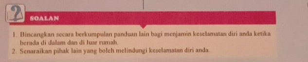 SOALAN 
1. Bincangkan secara berkumpulan panduan lain bagi menjamin keselamatan diri anda ketika 
berada di dalam dan di luar rumah. 
2. Senaraikan pihak lain yang bolch melindungi keselamatan diri anda