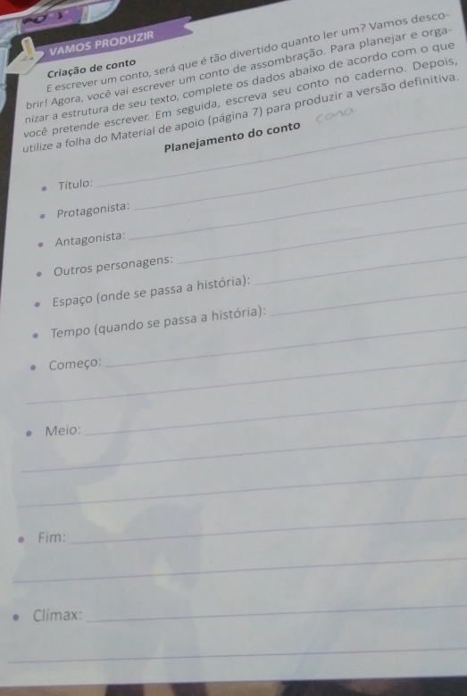 VAMOS PRODUZIR 
E escrever um conto, será que é tão divertido quanto ler um? Vamos desco 
Criação de conto 
Abrir! Agora, você vai escrever um conto de assombração. Para planejar e orga 
nizar a estrutura de seu texto, complete os dados abaíxo de acordo com o que 
pocê pretende escrever. Em seguida, escreva seu conto no caderno. Depois 
_ 
utilize a folha do Material de apoio (página 7) para produzir a versão definitiva 
_Planejamento do conto 
Título: 
Protagonista: 
Antagonista: 
_ 
Outros personagens: 
_ 
_ 
Espaço (onde se passa a história):_ 
_ 
Tempo (quando se passa a história): 
_ 
Começo: 
_Meio: 
_ 
_ 
Fim: 
_ 
_ 
Clímax: 
_ 
_