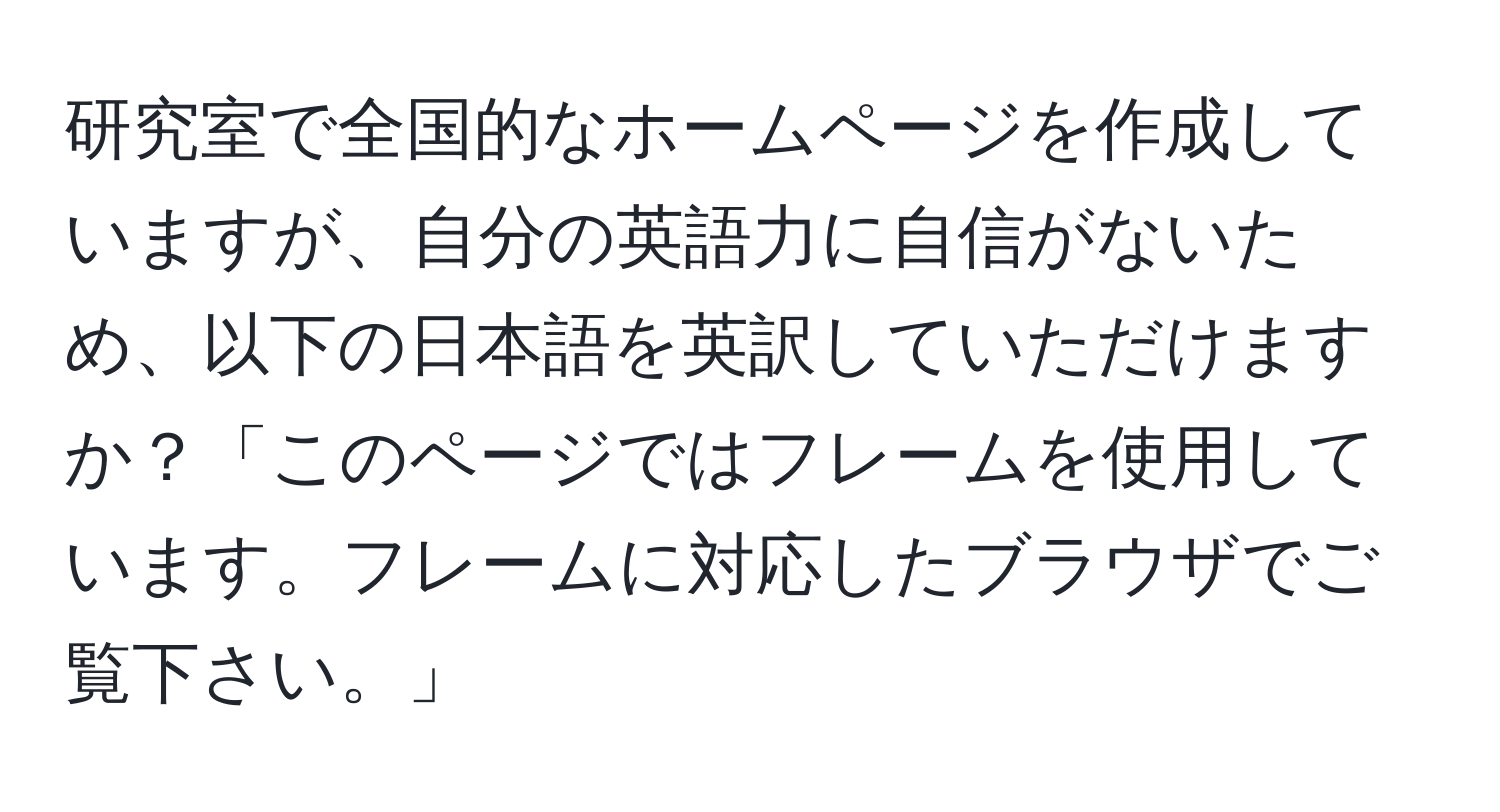 研究室で全国的なホームページを作成していますが、自分の英語力に自信がないため、以下の日本語を英訳していただけますか？「このページではフレームを使用しています。フレームに対応したブラウザでご覧下さい。」