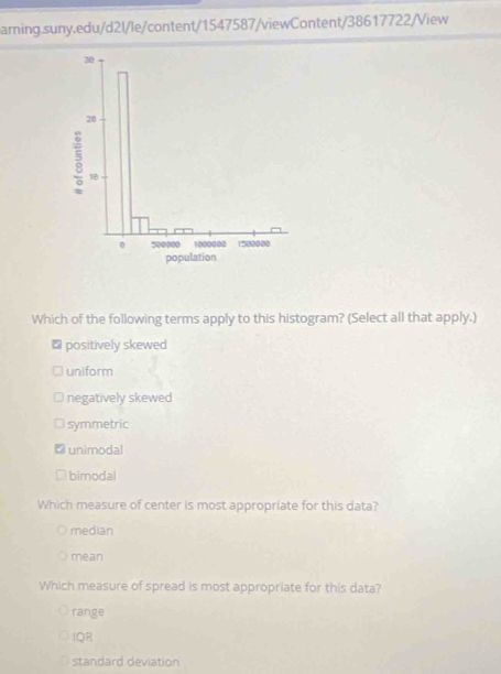 30
20
3 18
。 500000 1000000 1580000
population
Which of the following terms apply to this histogram? (Select all that apply.)
₹ positively skewed
uniform
negatively skewed
symmetric
unimodal
bimodal
Which measure of center is most appropriate for this data?
median
mean
Which measure of spread is most appropriate for this data?
range
IQR
standard deviation