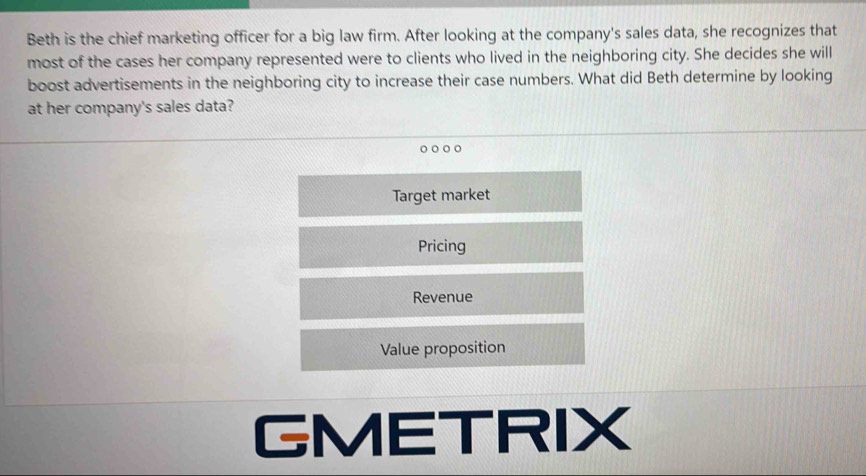 Beth is the chief marketing officer for a big law firm. After looking at the company's sales data, she recognizes that
most of the cases her company represented were to clients who lived in the neighboring city. She decides she will
boost advertisements in the neighboring city to increase their case numbers. What did Beth determine by looking
at her company's sales data?
。 。
Target market
Pricing
Revenue
Value proposition
GMETRIX