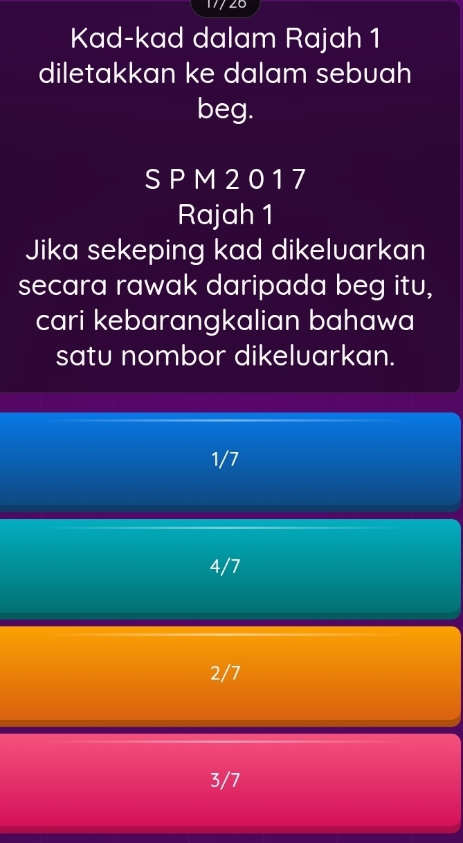 17/26
Kad-kad dalam Rajah 1
diletakkan ke dalam sebuah
beg.
S P M 2 0 1 7
Rajah 1
Jika sekeping kad dikeluarkan
secara rawak daripada beg itu,
cari kebarangkalian bahawa
satu nombor dikeluarkan.
1/7
4/7
2/7
3/7