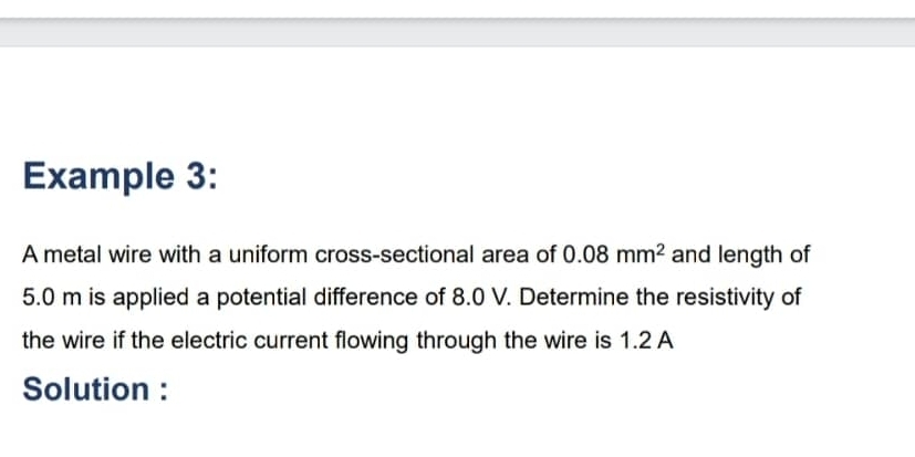 Example 3: 
A metal wire with a uniform cross-sectional area of 0.08mm^2 and length of
5.0 m is applied a potential difference of 8.0 V. Determine the resistivity of 
the wire if the electric current flowing through the wire is 1.2 A
Solution :