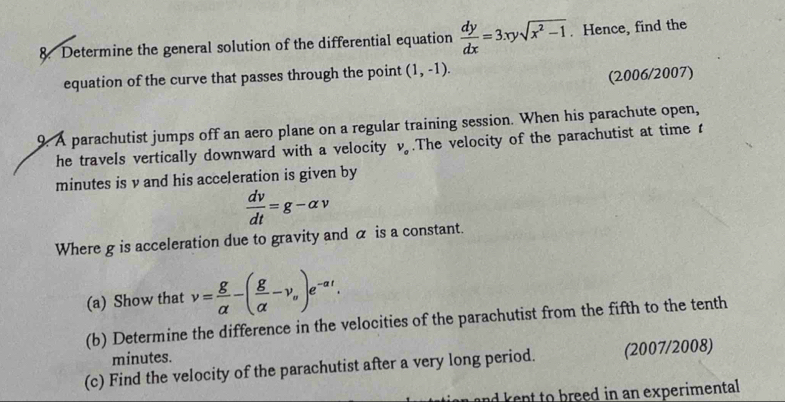 Determine the general solution of the differential equation  dy/dx =3xysqrt(x^2-1). Hence, find the 
equation of the curve that passes through the point (1,-1). 
(2006/2007) 
9. A parachutist jumps off an aero plane on a regular training session. When his parachute open, 
he travels vertically downward with a velocity V_a.The velocity of the parachutist at timer
minutes is v and his acceleration is given by
 dv/dt =g-alpha v
Where g is acceleration due to gravity and α is a constant. 
(a) Show that v= g/alpha  -( g/alpha  -v_circ )e^(-alpha t). 
(b) Determine the difference in the velocities of the parachutist from the fifth to the tenth
minutes. 
(c) Find the velocity of the parachutist after a very long period. (2007/2008) 
and kept to breed in an experimental