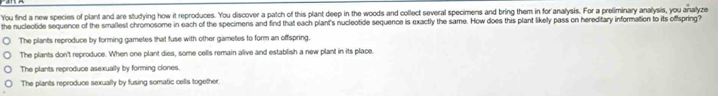 You find a new species of plant and are studying how it reproduces. You discover a patch of this plant deep in the woods and collect several specimens and bring them in for analysis. For a preliminary analysis, you analyze
the nucleotide sequence of the smallest chromosome in each of the specimens and find that each plant's nucleotide sequence is exactly the same. How does this plant likely pass on hereditary information to its offspring?
The plants reproduce by forming gametes that fuse with other gametes to form an offspring.
The plants don't reproduce. When one plant dies, some cells remain alive and establish a new plant in its place.
The plants reproduce asexually by forming clones.
The plants reproduce sexually by fusing somatic cells together