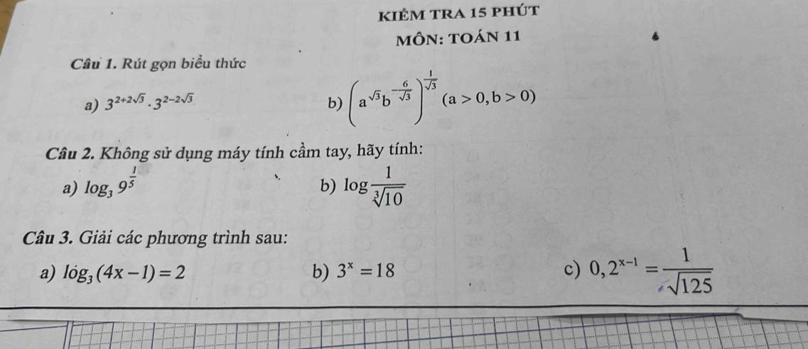 kiÊm tra 15 phút 
MÔN: TOáN 11 
Câu 1. Rút gọn biểu thức 
a) 3^(2+2sqrt(3))· 3^(2-2sqrt(3)) b) (a^(sqrt(3))b^(-frac 6)sqrt(3))^ 1/sqrt(3) (a>0,b>0)
Câu 2. Không sử dụng máy tính cầm tay, hãy tính: 
a) log _39^(frac 1)5 log  1/sqrt[3](10) 
b) 
Câu 3. Giải các phương trình sau: 
a) log _3(4x-1)=2 b) 3^x=18 c) 0,2^(x-1)= 1/sqrt(125) 