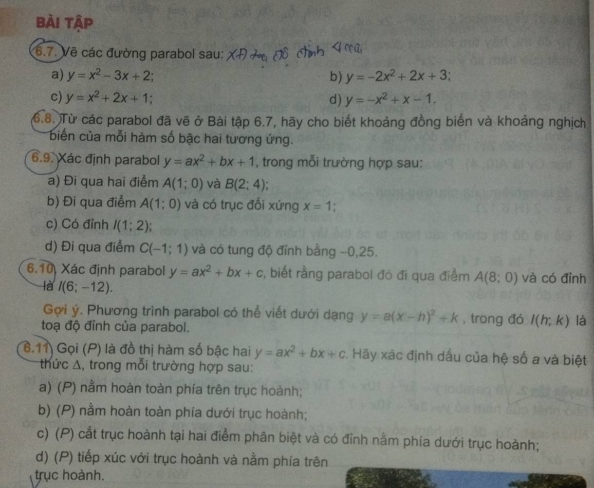 Bài tập
6.7. Vẽ các đường parabol sau:
a) y=x^2-3x+2 b) y=-2x^2+2x+3;
c) y=x^2+2x+1 d) y=-x^2+x-1.
(6.8. )Từ các parabol đã vẽ ở Bài tập 6.7, hãy cho biết khoảng đồng biến và khoảng nghịch
biến của mỗi hàm số bậc hai tương ứng.
6.9. Xác định parabol y=ax^2+bx+1 , trong mỗi trường hợp sau:
a) Đi qua hai điểm A(1;0) và B(2;4)
b) Đi qua điểm A(1;0) và có trục đối xứng x=1 a 
c) Có đỉnh I(1;2)
d) Đi qua điểm C(-1;1) và có tung độ đỉnh bằng --0,25.
6.10 Xác định parabol y=ax^2+bx+c :, biết rằng parabol đó đi qua điểm A(8;0) và có đỉnh
là I(6;-12).
Gợi ý. Phương trình parabol có thể viết dưới dạng y=a(x-h)^2+k , trong đó l(h;k) là
toạ độ đỉnh của parabol.
6.11) Gọi (P) là đồ thị hàm số bậc hai y=ax^2+bx+c. Hãy xác định dấu của hệ số a và biệt
thức Δ, trong mỗi trường hợp sau:
a) (P) nằm hoàn toàn phía trên trục hoành;
b) (P) nằm hoàn toàn phía dưới trục hoành;
c) (P) cắt trục hoành tại hai điểm phân biệt và có đỉnh nằm phía dưới trục hoành;
d) (P) tiếp xúc với trục hoành và nằm phía trên
trục hoành.