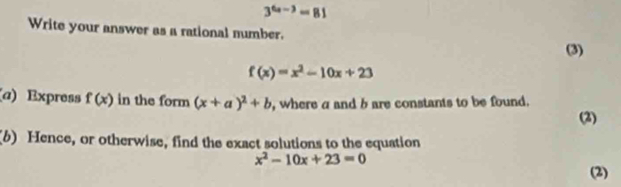 3^(6a-3)=81
Write your answer as a rational number. 
(3)
f(x)=x^2-10x+23
(a) Express f(x) in the form (x+a)^2+b , where a and b are constants to be found. 
(2) 
(b) Hence, or otherwise, find the exact solutions to the equation
x^2-10x+23=0
(2)