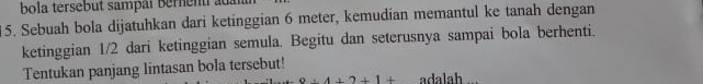 bola tersebut sampat bernent au 
15. Sebuah bola dijatuhkan dari ketinggian 6 meter, kemudian memantul ke tanah dengan 
ketinggian 1/2 dari ketinggian semula. Begitu dan seterusnya sampai bola berhenti. 
Tentukan panjang lintasan bola tersebut!
9+4+2+1+ adalah