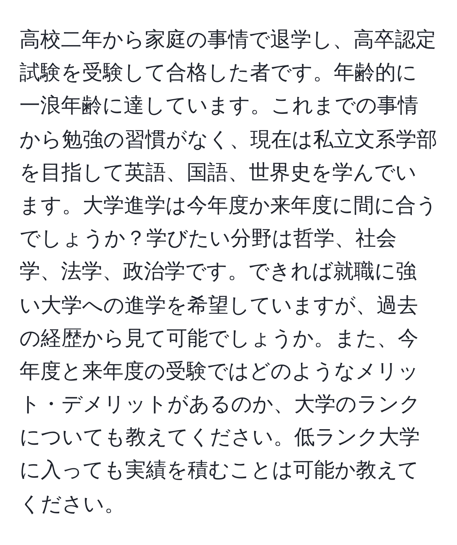 高校二年から家庭の事情で退学し、高卒認定試験を受験して合格した者です。年齢的に一浪年齢に達しています。これまでの事情から勉強の習慣がなく、現在は私立文系学部を目指して英語、国語、世界史を学んでいます。大学進学は今年度か来年度に間に合うでしょうか？学びたい分野は哲学、社会学、法学、政治学です。できれば就職に強い大学への進学を希望していますが、過去の経歴から見て可能でしょうか。また、今年度と来年度の受験ではどのようなメリット・デメリットがあるのか、大学のランクについても教えてください。低ランク大学に入っても実績を積むことは可能か教えてください。