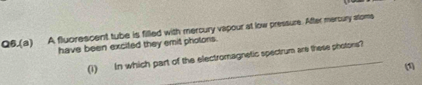 Q6.(a) A fluorescent tube is filled with mercury vapour at low pressure. After mercury atome 
have been excited they emit photons. 
(1) In which part of the electromagnetic spectrum are these photors? 
(1