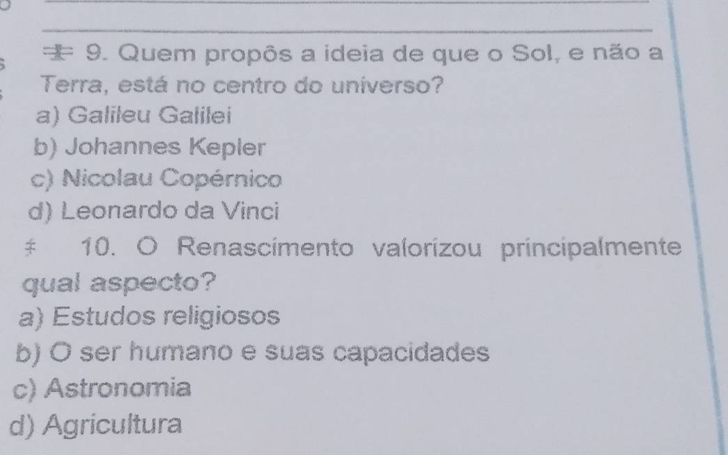 = 9. Quem propôs a ideia de que o Sol, e não a
Terra, está no centro do uníverso?
a) Galileu Galilei
b) Johannes Kepler
c) Nicolau Copérnico
d) Leonardo da Vinci
‡ 10. O Renascimento valorizou príncipalmente
qual aspecto?
a) Estudos religiosos
b) O ser humano e suas capacidades
c) Astronomia
d) Agricultura