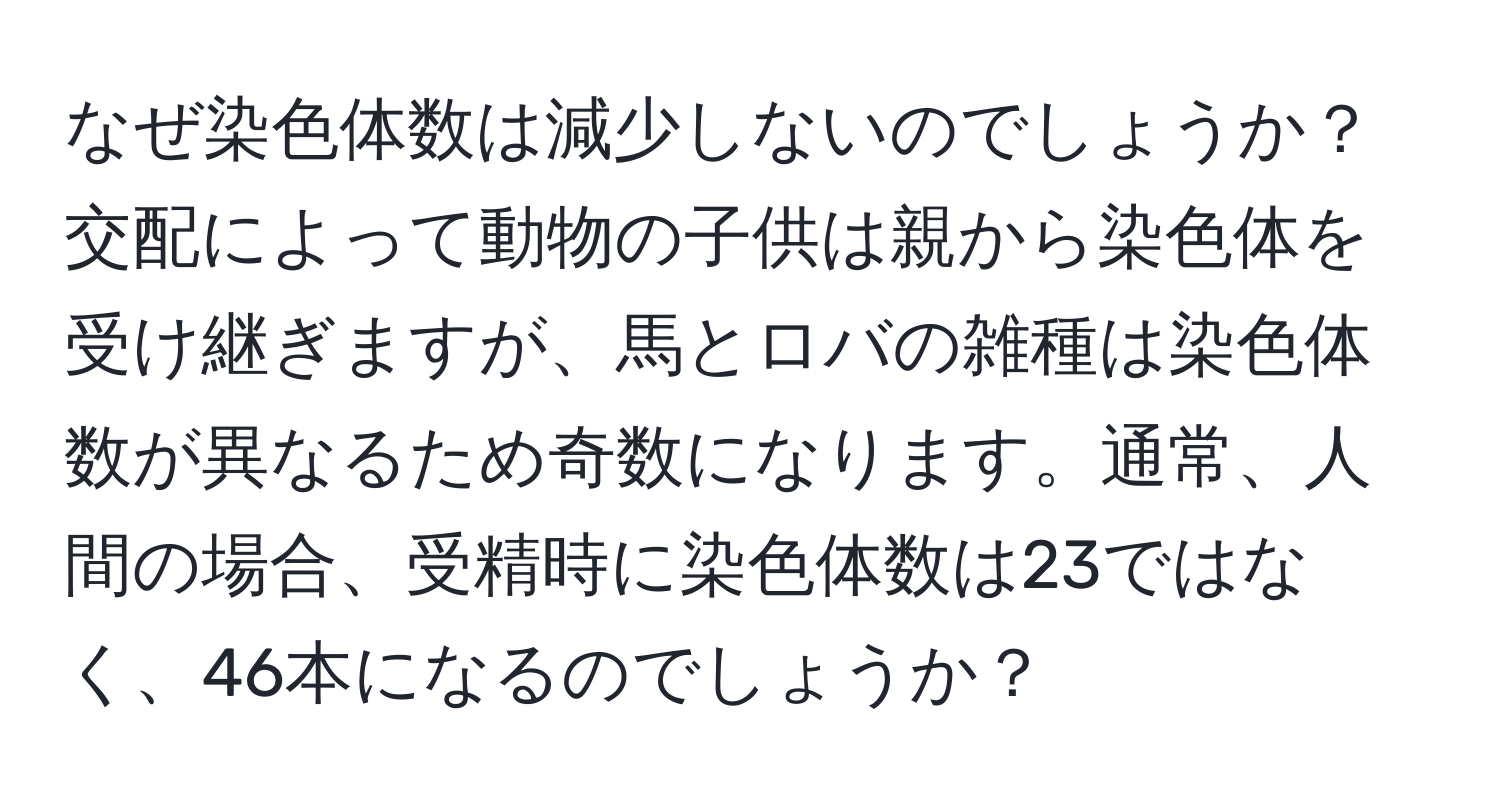 なぜ染色体数は減少しないのでしょうか？交配によって動物の子供は親から染色体を受け継ぎますが、馬とロバの雑種は染色体数が異なるため奇数になります。通常、人間の場合、受精時に染色体数は23ではなく、46本になるのでしょうか？