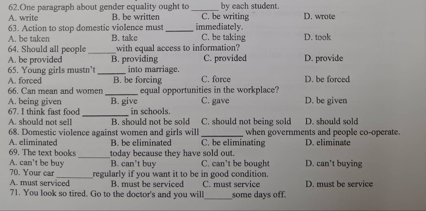 One paragraph about gender equality ought to _by each student.
A. write B. be written C. be writing D. wrote
63. Action to stop domestic violence must _immediately.
A. be taken B. take C. be taking D. took
64. Should all people _with equal access to information?
A. be provided B. providing C. provided D. provide
65. Young girls mustn’t_ into marriage.
A. forced B. be forcing C. force D. be forced
66. Can mean and women _equal opportunities in the workplace?
A. being given B. give C. gave D. be given
67. I think fast food _in schools.
A. should not sell B. should not be sold C. should not being sold D. should sold
68. Domestic violence against women and girls will _when governments and people co-operate.
A. eliminated B. be eliminated C. be eliminating D. eliminate
69. The text books _today because they have sold out.
A. can’t be buy B. can’t buy C. can’t be bought D. can’t buying
70. Your car _regularly if you want it to be in good condition.
A. must serviced B. must be serviced C. must service D. must be service
71. You look so tired. Go to the doctor's and you will_ some days off.