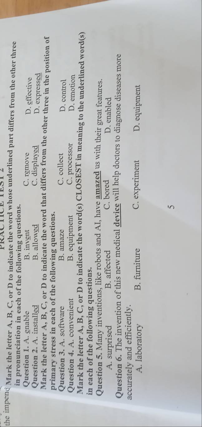 PRACTICE TEST2
the impend Mark the letter A, B, C, or D to indicate the word whose underlined part differs from the other three
in pronunciation in each of the following questions.
Question 1. A. enable B. invent C. remove D. effective
Question 2. A. installed B. allowed C. displayed D. expressed
Mark the letter A, B, C, or D to indicate the word that differs from the other three in the position of
primary stress in each of the following questions.
Question 3. A. software B. amaze C. collect
D. control
Question 4. A. convenient B. equipment C. processor D. emotion
Mark the letter A, B, C, or D to indicate the word(s) CLOSEST in meaning to the underlined word(s)
in each of the following questions.
Question 5. Many inventions, like robots and AI, have amazed us with their great features.
A. surprised B. affected C. bored D. enabled
Question 6. The invention of this new medical device will help doctors to diagnose diseases more
accurately and efficiently.
A. laboratory B. furniture C. experiment D. equipment
5