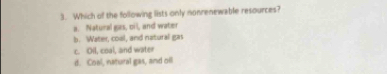 Which of the following lists only nonrenewable resources?
a. Natural gas, oil, and water
b. Water, coal, and natural gas
c. Oil, coal, and water
d. Coal, natural gas, and oil