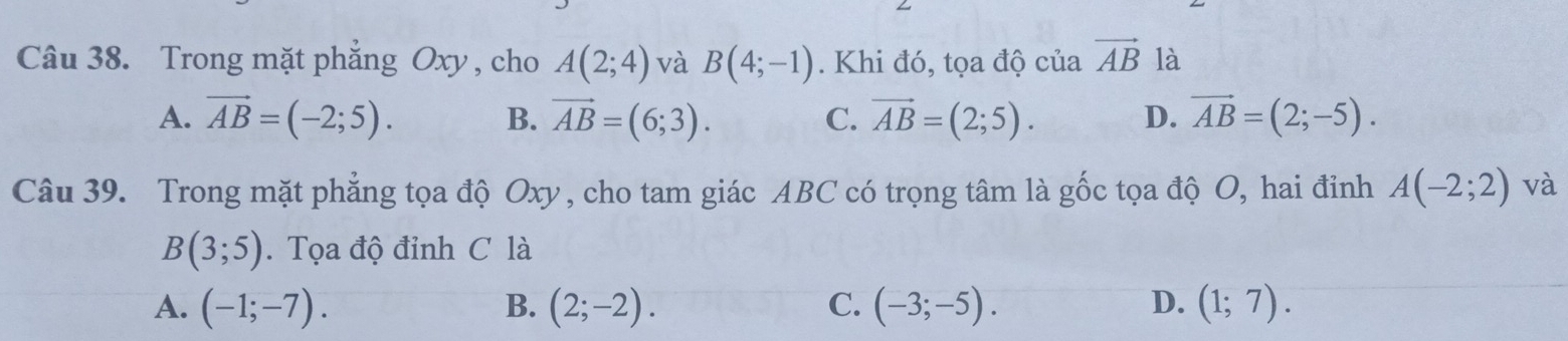 Trong mặt phẳng Oxy , cho A(2;4) và B(4;-1). Khi đó, tọa độ của vector AB là
A. vector AB=(-2;5). B. vector AB=(6;3). C. vector AB=(2;5). D. vector AB=(2;-5). 
Câu 39. Trong mặt phẳng tọa độ Oxy , cho tam giác ABC có trọng tâm là gốc tọa độ O, hai đỉnh A(-2;2) và
B(3;5). Tọa độ đỉnh C là
A. (-1;-7). B. (2;-2). C. (-3;-5). D. (1;7).