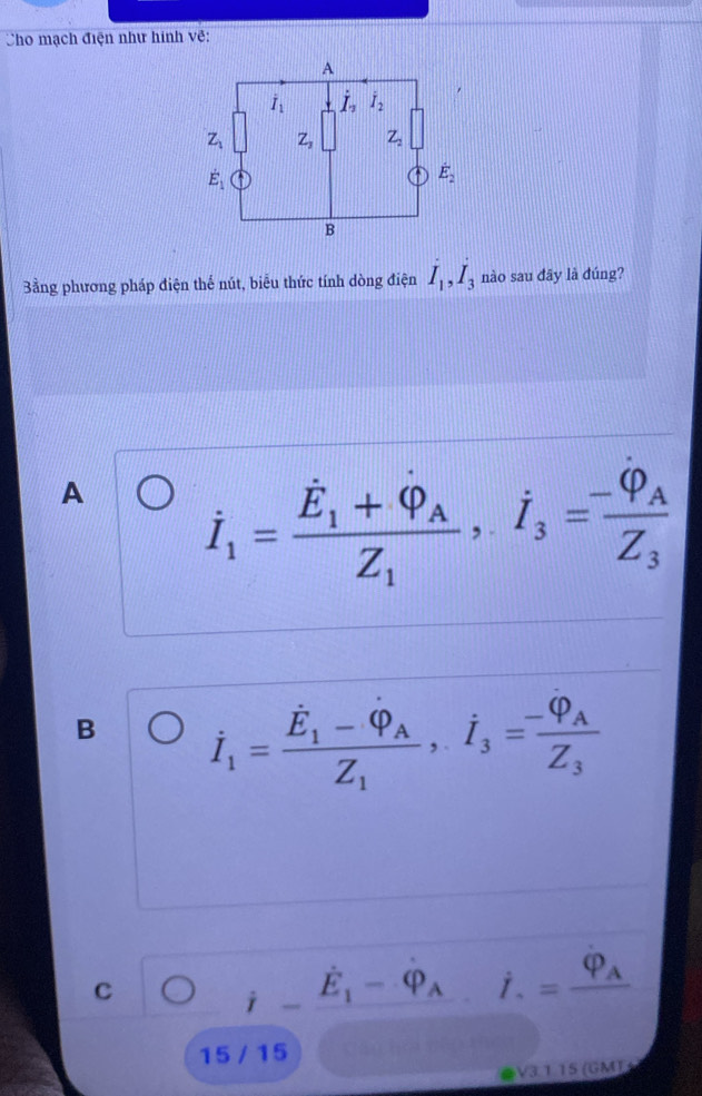 Cho mạch điện như hình về:
Bằng phương pháp điện thế nút, biểu thức tính dòng điện I_1,I_3 nào sau đāy là đúng?
A dot I_1=frac dot E_1+dot Phi _AZ_1,dot I_3=frac -varphi _AZ_3
B dot I_1=frac dot E_1-dot Phi _AZ_1,dot I_3=frac -varphi _AZ_3
C ) dot I-dot E_1-dot Phi _A l i. ^circ  =frac varphi _A
15 / 15
V3 1 15 (GM)
