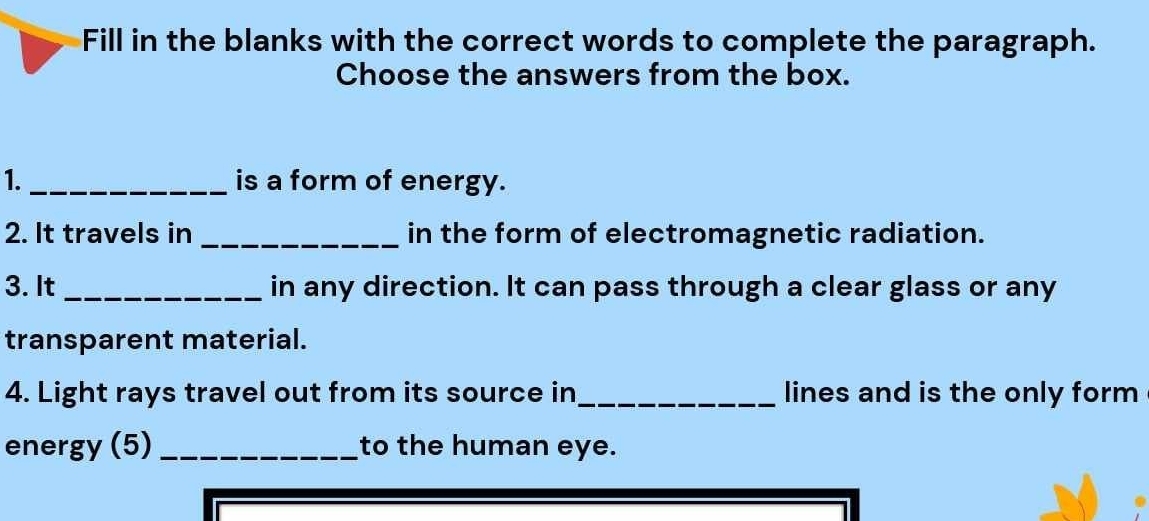 Fill in the blanks with the correct words to complete the paragraph. 
Choose the answers from the box. 
1._ is a form of energy. 
2. It travels in _in the form of electromagnetic radiation. 
3. It _in any direction. It can pass through a clear glass or any 
transparent material. 
4. Light rays travel out from its source in_ lines and is the only form 
energy (5) _to the human eye.