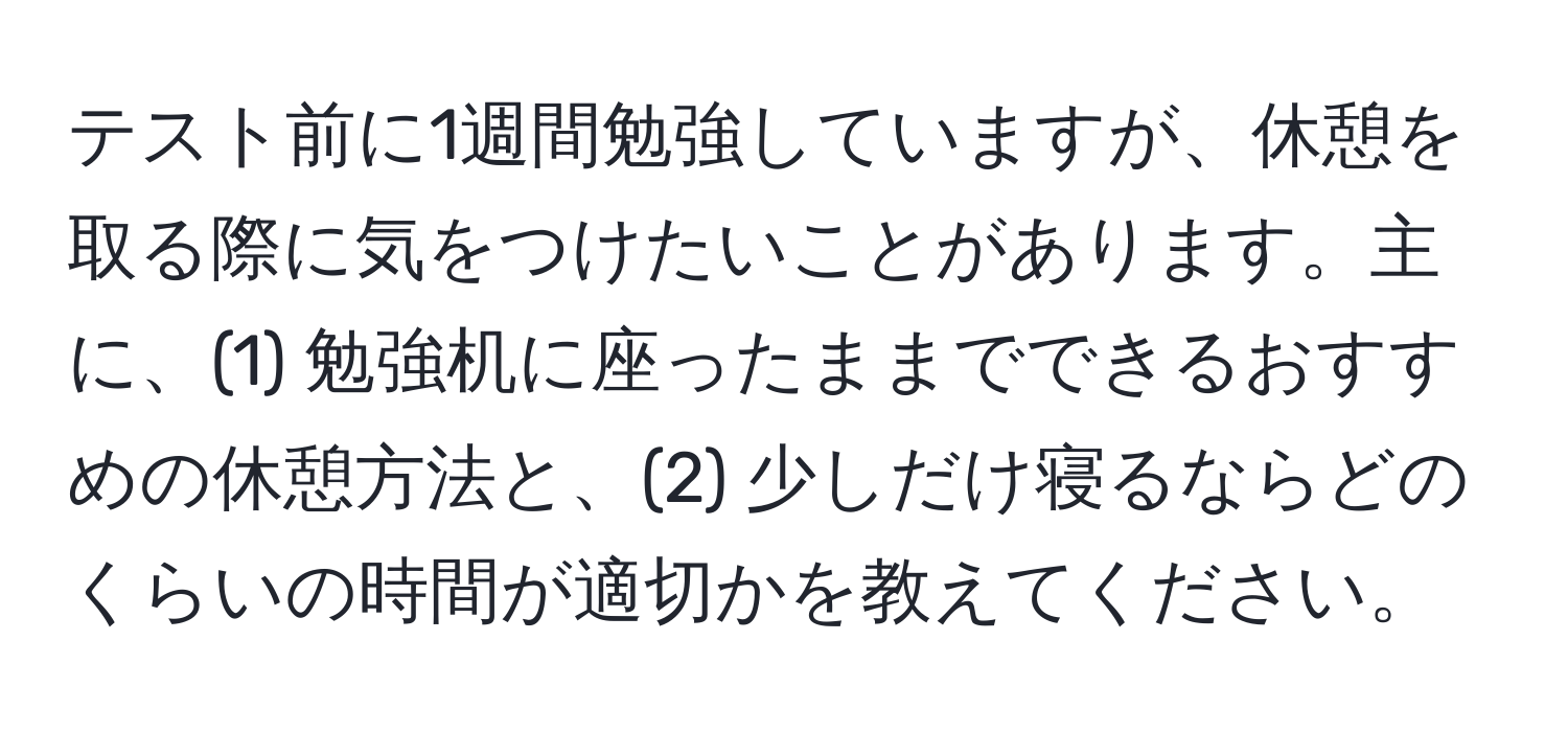 テスト前に1週間勉強していますが、休憩を取る際に気をつけたいことがあります。主に、(1) 勉強机に座ったままでできるおすすめの休憩方法と、(2) 少しだけ寝るならどのくらいの時間が適切かを教えてください。