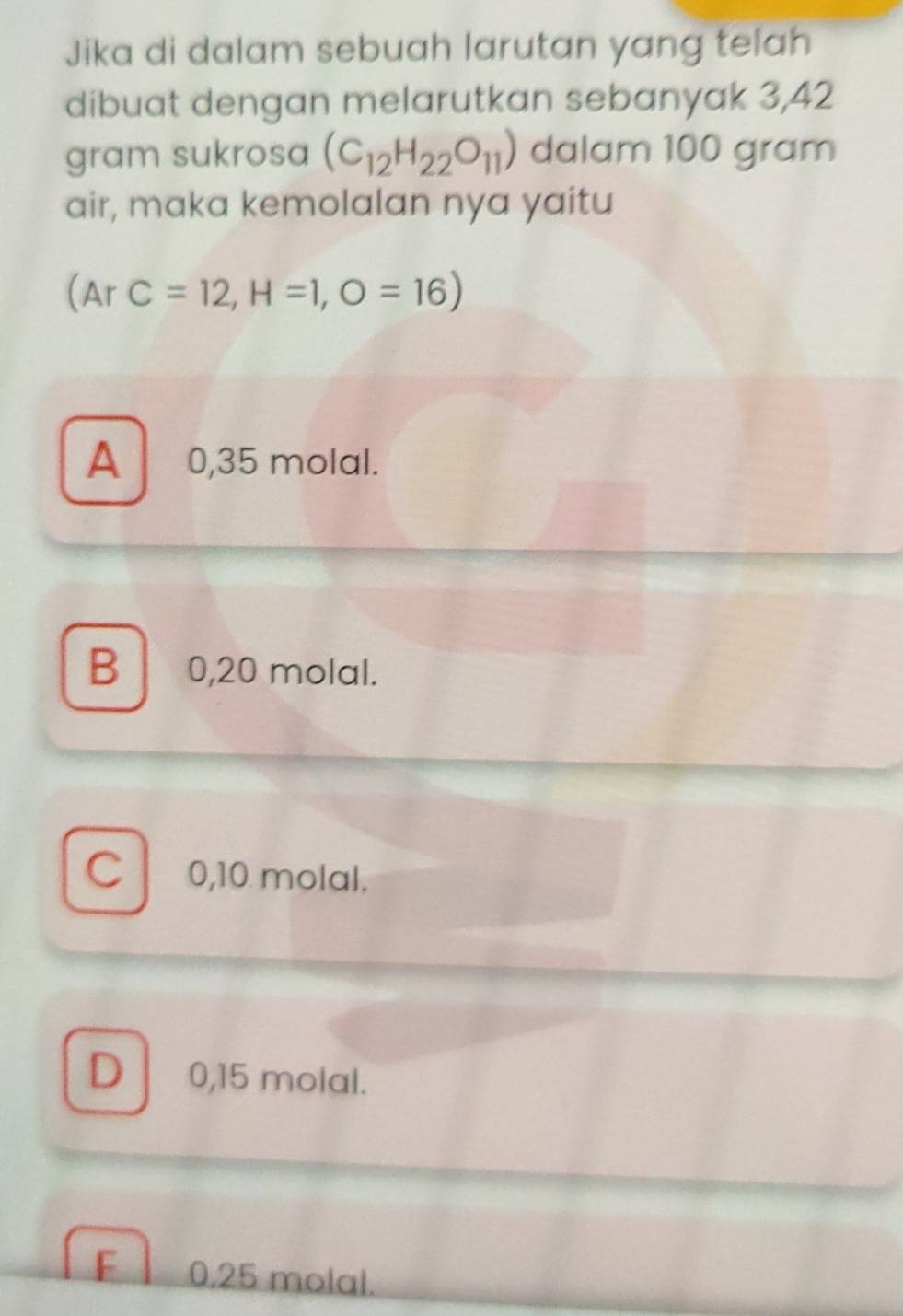 Jika di dalam sebuah larutan yang telah
dibuat dengan melarutkan sebanyak 3,42
gram sukrosa (C_12H_22O_11) dalam 100 gram
air, maka kemolalan nya yaitu
(ArC=12,H=1,O=16)
A 0,35 molal.
B 0,20 molal.
C 0,10 molal.
D 0,15 molal.
F 0.25 molal.