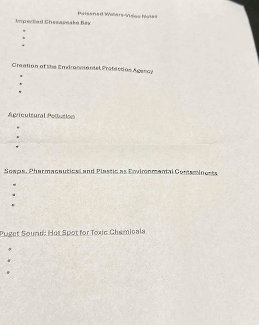 Poisoned Waters-Video Notes 
Imperiled Chesapeake Bay 
Creation of the Environmental Protection Agency 
Agricultural Pollution 
Soaps, Pharmaceutical and Plastic as Environmental Contaminants 
Puget Sound: Hot Spot for Toxic Chemicals