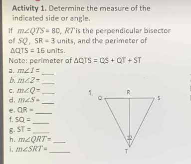 Activity 1. Determine the measure of the 
indicated side or angle. 
If m∠ QTS=80 , RTis the perpendicular bisector 
of SQ, SR=3 units, and the perimeter of
△ QTS=16 units. 
Note: perimeter of △ QTS=QS+QT+ST
a. m∠ 1= _ 
b. m∠ 2= _ 
C. m∠ Q= _ 1. 
d. m∠ S= _ 
e. QR= _ 
f. SQ= _ 
g. ST= _ 
h. m∠ QRT= _ 
i. m∠ SRT= _