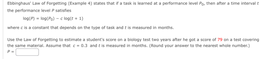 Ebbinghaus' Law of Forgetting (Example 4) states that if a task is learned at a performance level P_0 , then after a time interval t
the performance level P satisfies
log (P)=log (P_0)-clog (t+1)
where c is a constant that depends on the type of task and t is measured in months. 
Use the Law of Forgetting to estimate a student's score on a biology test two years after he got a score of 79 on a test covering 
the same material. Assume that c=0.3 and t is measured in months. (Round your answer to the nearest whole number.)
P=□