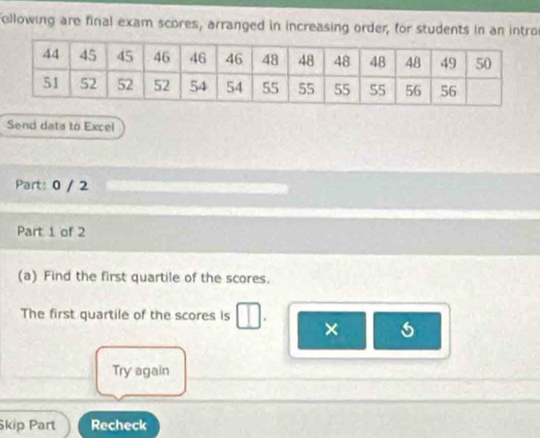 ollowing are final exam scores, arranged in increasing order, for students in an intro 
Send data to Excel 
Part: 0 / 2 
Part 1 of 2 
(a) Find the first quartile of the scores. 
The first quartile of the scores is . × 
Try again 
kip Part Recheck