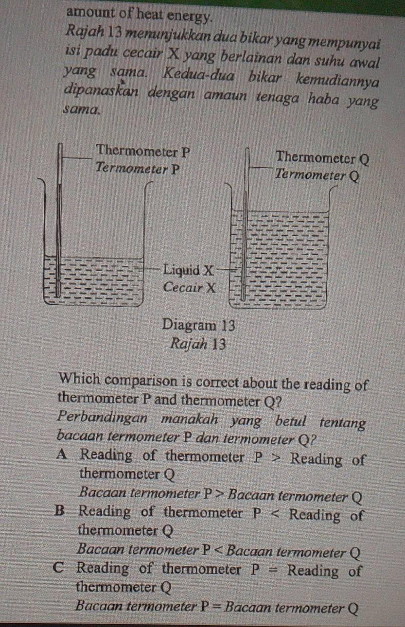 amount of heat energy.
Rajah 13 menunjukkan dua bikar yang mempunyai
isi padu cecair X yang berlainan dan suhu awal
yang sama. Kedua-dua bikar kemudiannya
dipanaskan dengan amaun tenaga haba yang
sama.
Which comparison is correct about the reading of
thermometer P and thermometer Q?
Perbandingan manakah yang betul tentang
bacaan termometer P dan termometer Q?
A Reading of thermometer P> Reading of
thermometer Q
Bacaan termometer P>E Bacaan termometer Q
B Reading of thermometer P Reading of
thermometer Q
Bacaan termometer P acaan termometer Q
C Reading of thermometer P= Reading of
thermometer Q
Bacaan termometer P= Bacaan termometer Q