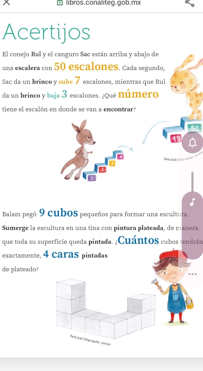 libros.conaliteg.gob.mx 
Acertijos 
El conejo Rul y el canguro Sac están arriba y abajo de 
una escalera con 50 escalones. Cada segundo, 
Sac da un brinco y sube 7 escalones, mientras que Rul 
da un brinco y baja 3 escalones. ¿qué número 
tiene el escalón en donde se van a encontrar? 
49 
Perla Arelí Zúniga Aguilar, tscancia 
Balam pegó 9 cuboS pequeños para formar una escultura. 
Sumerge la escultura en una tina con pintura plateada, de manera 
que toda su superficie queda pintada. ¿CuántoS cubos tendrán 
exactamente, 4 caras pintadas 
de plateado? 
Perle Arelí Zúñiga Aguilar, zacatecas