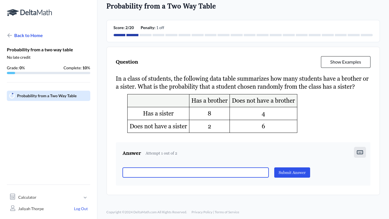 Probability from a Two Way Table 
DeltaMath 
Score: 2/20 Penalty: 1 off 
Back to Home 
Probability from a two way table 
No late credit Show Examples 
Question 
Grade: 0% Complete: 10%
In a class of students, the following data table summarizes how many students have a brother or 
a sister. What is the probability that a student chosen randomly from the class has a sister? 
Probability from a Two Way Table 
Answer Attempt 1 out of 2 
Submit Answer 
Calculator 
Jaliyah Thorpe Log Out 
Copyright ©2024 DeltaMath.com All Rights Reserved. Privacy Policy | Terms of Service