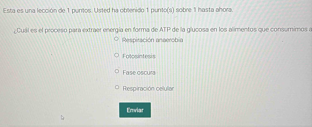 Esta es una lección de 1 puntos. Usted ha obtenido 1 punto(s) sobre 1 hasta ahora.
¿Cuál es el proceso para extraer energía en forma de ATP de la glucosa en los alimentos que consumimos a
Respiración anaerobia
Fotosíntesis
Fase oscura
Respiración celular
Enviar