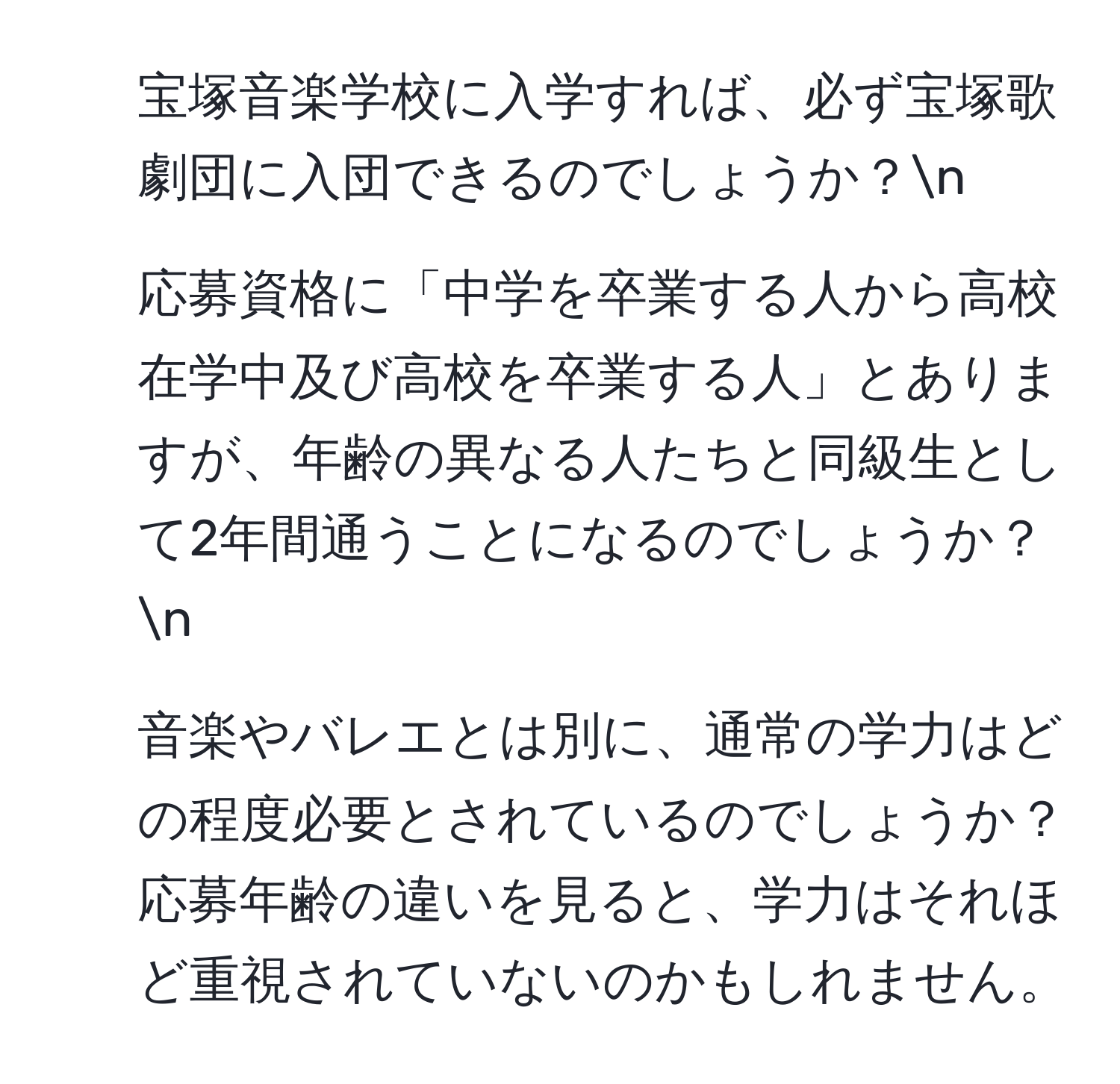 宝塚音楽学校に入学すれば、必ず宝塚歌劇団に入団できるのでしょうか？n
2. 応募資格に「中学を卒業する人から高校在学中及び高校を卒業する人」とありますが、年齢の異なる人たちと同級生として2年間通うことになるのでしょうか？n
3. 音楽やバレエとは別に、通常の学力はどの程度必要とされているのでしょうか？応募年齢の違いを見ると、学力はそれほど重視されていないのかもしれません。