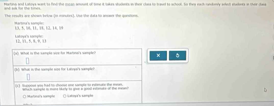 Martina and Latoya want to find the mean amount of time it takes students in their class to travel to school. So they each randomly select students in their class
and ask for the times.
The results are shown below (in minutes). Use the data to answer the questions.
Martina's sample:
13, 5, 16, 11, 18, 12, 14, 19
Latoya's sample:
12, 11, 5, 8, 9, 13
(a) What is the sample size for Martina's sample?
× 5
(b) What is the sample size for Latoya's sample?
(c) Suppose you had to choose one sample to estimate the mean.
Which sample is more likely to give a good estimate of the mean?
Martina's sample Latoya's sample