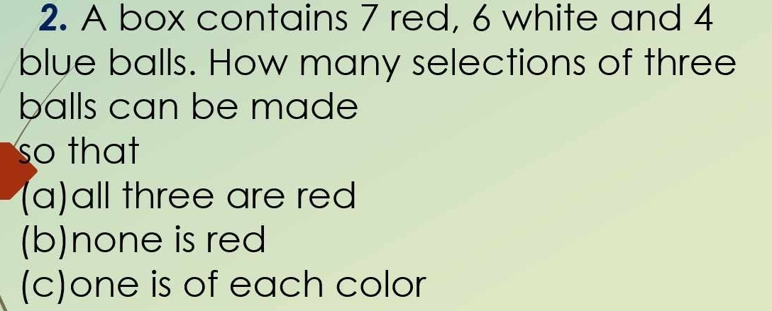 A box contains 7 red, 6 white and 4
blue balls. How many selections of three 
balls can be made 
so that 
(a)all three are red 
(b)none is red 
(c)one is of each color