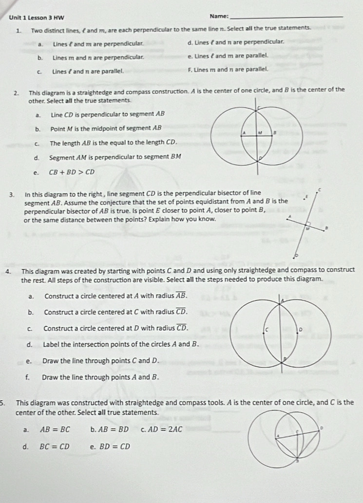 Lesson 3 HW
Name:_
1. Two distinct lines, I and m, are each perpendicular to the same line n. Select all the true statements.
a. Lines and m are perpendicular. d. Lines f and π are perpendicular.
b. Lines m and n are perpendicular. e. Lines and m are parallel.
c. Lines and π are parallel. F. Lines m and π are parallel.
2. This diagram is a straightedge and compass construction. A is the center of one circle, and B is the center of the
other. Select all the true statements.
a. Line CD is perpendicular to segment AB
b. Point M is the midpoint of segment AB
c. The length AB is the equal to the length CD.
d. Segment AM is perpendicular to segment BM
e. CB+BD>CD
3. In this diagram to the right , line segment CD is the perpendicular bisector of line
segment AB. Assume the conjecture that the set of points equidistant from A and B is the
perpendicular bisector of AB is true. Is point E closer to point A, closer to point B,
or the same distance between the points? Explain how you know.
4. This diagram was created by starting with points C and D and using only straightedge and compass to construct
the rest. All steps of the construction are visible. Select all the steps needed to produce this diagram.
a. Construct a circle centered at A with radius overline AB. 
b. Construct a circle centered at C with radius overline CD. 
c. Construct a circle centered at D with radius overline CD. 
d. Label the intersection points of the circles A and B.
e. Draw the line through points C and D.
f. Draw the line through points A and B.
5. This diagram was constructed with straightedge and compass tools. A is the center of one circle, and C is the
center of the other. Select all true statements.
a. AB=BC b. AB=BD C. AD=2AC
d. BC=CD e. BD=CD