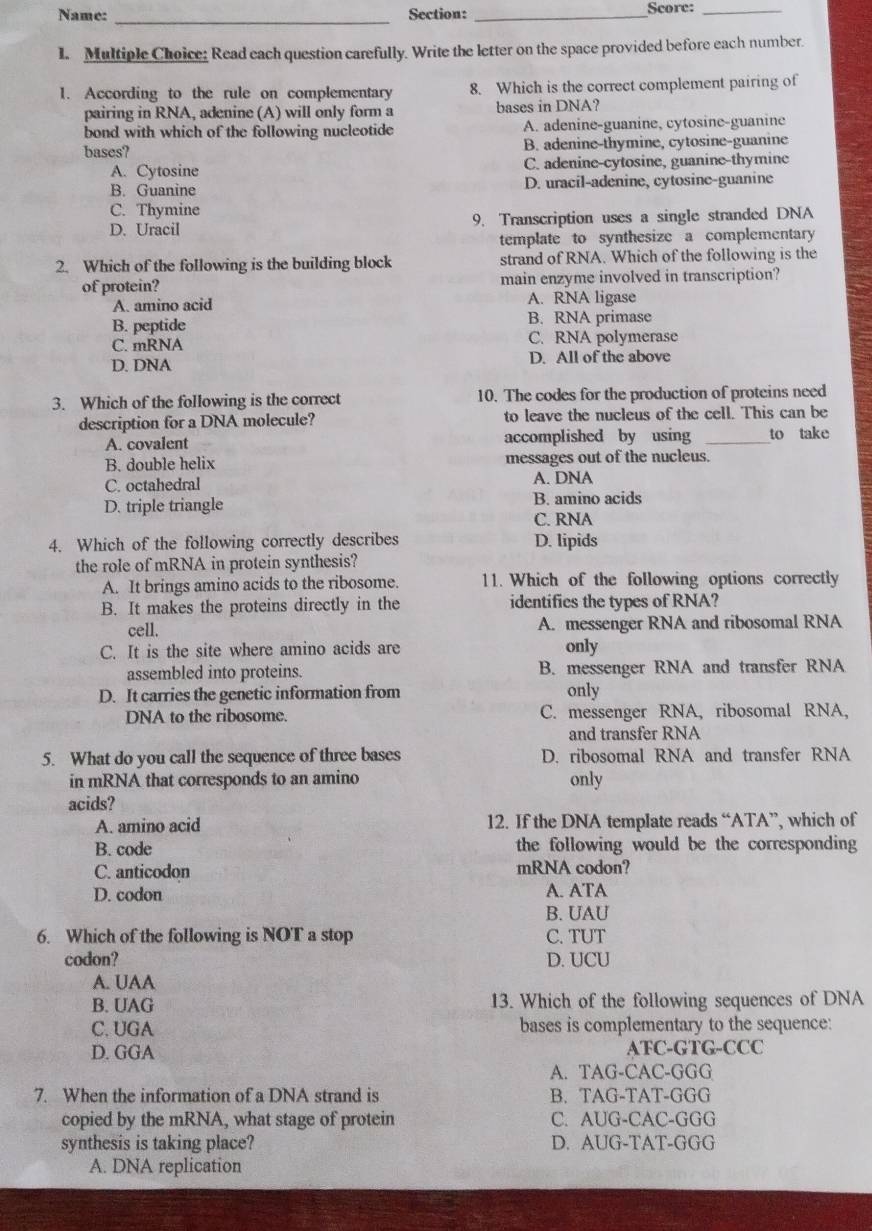 Name: Section: _Score:_
_
1. Multiple Choice: Read each question carefully. Write the letter on the space provided before each number.
1. According to the rule on complementary 8. Which is the correct complement pairing of
pairing in RNA, adenine (A) will only form a bases in DNA?
bond with which of the following nucleotide A. adenine-guanine, cytosine-guanine
bases? B. adenine-thymine, cytosine-guanine
A. Cytosine C. adenine-cytosine, guanine-thymine
B. Guanine D. uracil-adenine, cytosine-guanine
C. Thymine
D. Uracil 9. Transcription uses a single stranded DNA
template to synthesize a complementary
2. Which of the following is the building block strand of RNA. Which of the following is the
of protein? main enzyme involved in transcription?
A. amino acid A. RNA ligase
B. peptide B. RNA primase
C. mRNA C. RNA polymerase
D. DNA D. All of the above
3. Which of the following is the correct 10. The codes for the production of proteins need
description for a DNA molecule? to leave the nucleus of the cell. This can be
A. covalent accomplished by using _to take
B. double helix messages out of the nucleus.
C. octahedral A. DNA
D. triple triangle B. amino acids
C. RNA
4. Which of the following correctly describes D. lipids
the role of mRNA in protein synthesis?
A. It brings amino acids to the ribosome. 11. Which of the following options correctly
B. It makes the proteins directly in the identifics the types of RNA?
cell. A. messenger RNA and ribosomal RNA
C. It is the site where amino acids are only
assembled into proteins. B. messenger RNA and transfer RNA
D. It carries the genetic information from only
DNA to the ribosome. C. messenger RNA, ribosomal RNA,
and transfer RNA
5. What do you call the sequence of three bases D. ribosomal RNA and transfer RNA
in mRNA that corresponds to an amino only
acids?
A. amino acid 12. If the DNA template reads “ATA”, which of
B. code the following would be the corresponding
C. anticodon mRNA codon?
D. codon A. ATA
B. UAU
6. Which of the following is NOT a stop C. TUT
codon? D. UCU
A. UAA
B. UAG 13. Which of the following sequences of DNA
C. UGA bases is complementary to the sequence:
D. GGA ATC-GTG-CCC
A. TAG-CAC-GGG
7. When the information of a DNA strand is B. TAG-TAT-GGG
copied by the mRNA, what stage of protein C. AUG-CAC-GGG
synthesis is taking place? D. AUG-TAT-GGG
A. DNA replication