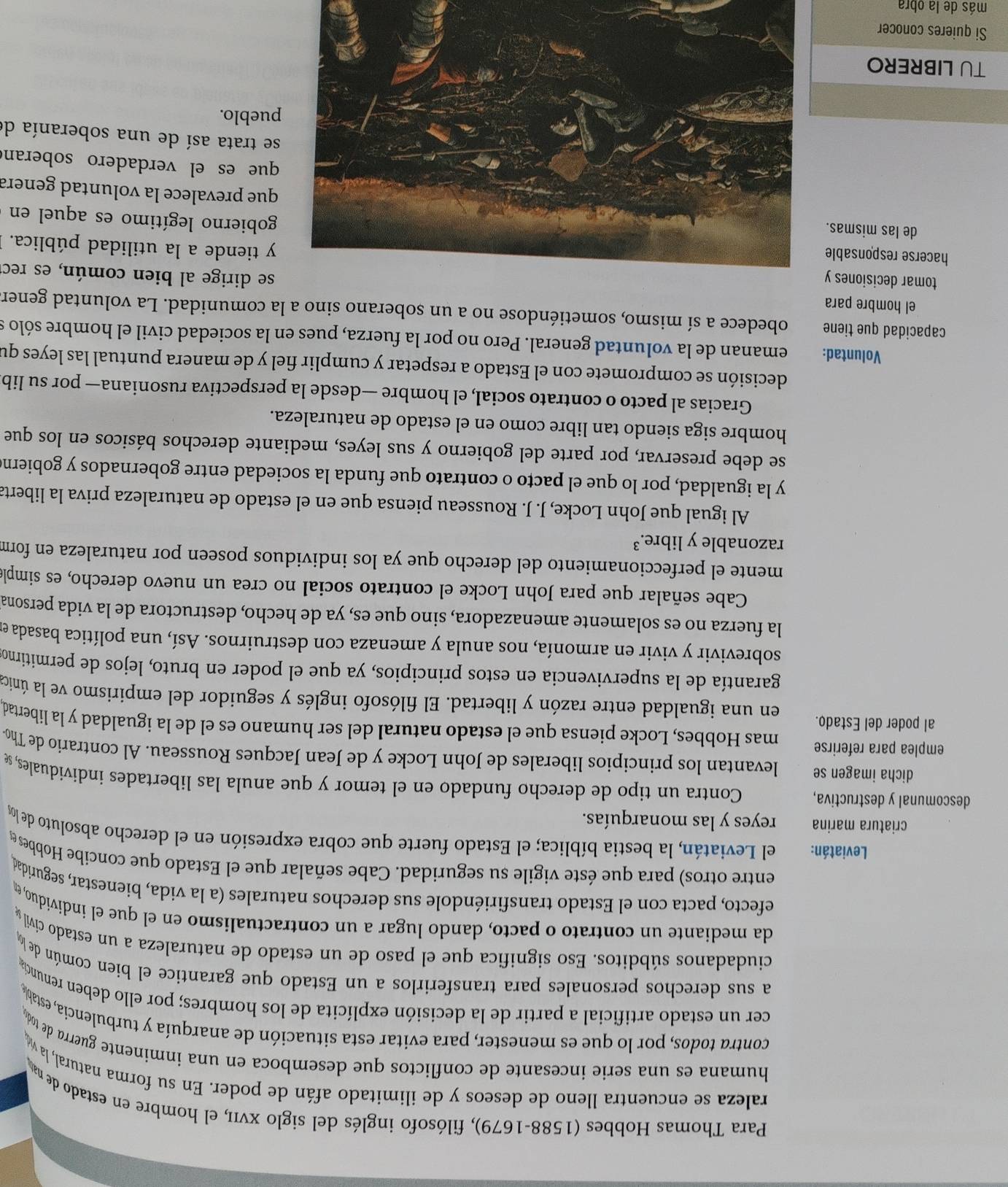 Para Thomas Hobbes (1588-1679), filósofo inglés del siglo xνII, el hombre en estado de nao
raleza se encuentra lleno de deseos y de ilimitado afán de poder. En su forma natural, la v
humana es una serie incesante de conflictos que desemboca en una inminente guerra de too 
contra todos, por lo que es menester, para evitar esta situación de anarquía y turbulencia, estaba
cer un estado artificial a partir de la decisión explícita de los hombres; por ello deben renuncia
a sus derechos personales para transferirlos a un Estado que garantice el bien común de Łý
ciudadanos súbditos. Eso significa que el paso de un estado de naturaleza a un estado civil y
da mediante un contrato o pacto, dando lugar a un contractualismo en el que el individuo, e
efecto, pacta con el Estado transfiriéndole sus derechos naturales (a la vida, bienestar, seguridad
entre otros) para que éste vigile su seguridad. Cabe señalar que el Estado que concibe Hobbes 
Leviatán: el Leviatán, la bestia bíblica; el Estado fuerte que cobra expresión en el derecho absoluto de loy
criatura marina reyes y las monarquías.
descomunal y destructiva, Contra un tipo de derecho fundado en el temor y que anula las libertades individuales, se
dicha imagen se levantan los principios liberales de John Locke y de Jean Jacques Rousseau. Al contrario de Tho
emplea para referirse mas Hobbes, Locke piensa que el estado natural del ser humano es el de la igualdad y la libertad
al poder del Estado. en una igualdad entre razón y libertad. El filósofo inglés y seguidor del empirismo ve la única
garantía de la supervivencia en estos principios, ya que el poder en bruto, lejos de permitirno
sobrevivir y vivir en armonía, nos anula y amenaza con destruirnos. Así, una política basada el
la fuerza no es solamente amenazadora, sino que es, ya de hecho, destructora de la vida persona
Cabe señalar que para John Locke el contrato social no crea un nuevo derecho, es simple
mente el perfeccionamiento del derecho que ya los individuos poseen por naturaleza en form
razonable y libre.³
Al igual que John Locke, J. J. Rousseau piensa que en el estado de naturaleza priva la liberta
y la igualdad, por lo que el pacto o contrato que funda la sociedad entre gobernados y gobiern
se debe preservar, por parte del gobierno y sus leyes, mediante derechos básicos en los que
hombre siga siendo tan libre como en el estado de naturaleza.
Gracias al pacto o contrato social, el hombre —desde la perspectiva rusoniana— por su lib
decisión se compromete con el Estado a respetar y cumplir fiel y de manera puntual las leyes qu
Voluntad: emanan de la voluntad general. Pero no por la fuerza, pues en la sociedad civil el hombre sólo s
capacidad que tiene obedece a sí mismo, sometiéndose no a un soberano sino a la comunidad. La voluntad gener
el hombre para se dirige al bien común, es rec
tomar decisiones yy tiende a la utilidad pública.
hacerse responsablegobierno legítimo es aquel en
de las mismas.que prevalece la voluntad genera
que es el verdadero soberan
se trata así de una soberanía de
pueblo.
TU LIBRERO
Si quieres conocer
más de la obra