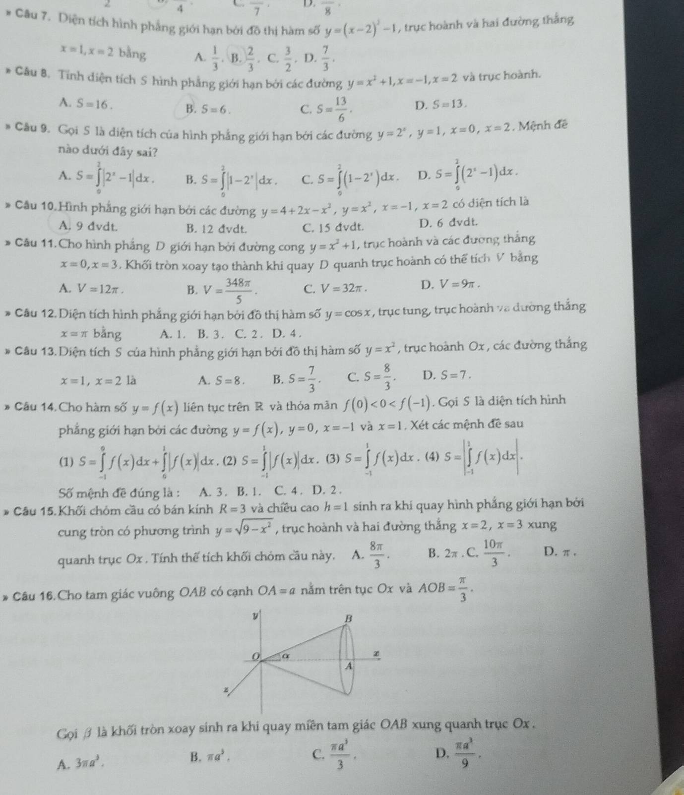 frac 4
overline 7 D. overline 8
* Câu 7. Diện tích hình phẳng giới hạn bởi đô thị hàm số y=(x-2)^2-1 , trục hoành và hai đường thắng
x=1,x=2 bằng A.  1/3  B.  2/3 . C.  3/2 . D.  7/3 .
* Câu 8. Tính diện tích S hình phẳng giới hạn bởi các đường y=x^2+1,x=-1,x=2 và trục hoành.
A. S=16. D. S=13.
B. S=6. C. S= 13/6 .
* Câu 9. Gọi S là diện tích của hình phẳng giới hạn bởi các đường y=2^x,y=1,x=0,x=2. Mệnh đề
nào dưới đây sai?
A. S=∈tlimits _0^(2|2^x)-1|dx. B. S=∈tlimits _0^(2|1-2^x)|dx. C. S=∈tlimits^2(1-2^x)dx. D. S=∈tlimits _0^(2(2^x)-1)dx.
* Câu 10. Hình phẳng giới hạn bởi các đường y=4+2x-x^2,y=x^2,x=-1,x=2 có diện tích là
A. 9 đvdt. B. 12 đvdt. C. 15 đvdt. D. 6 dvdt.
* Câu 11. Cho hình phẳng D giới hạn bởi đường cong y=x^2+1 , trục hoành và các đương thắng
x=0,x=3 , Khối tròn xoay tạo thành khi quay D quanh trục hoành có thể tích V bằng
A. V=12π . B. V= 348π /5 . C. V=32π .
D. V=9π .
* Câu 12. Diện tích hình phẳng giới hạn bởi đồ thị hàm số y=cos x , trục tung, trục hoành và đường thắng
x=π bằng A. 1. B. 3 . C. 2 . D. 4 .
* Câu 13. Diện tích S của hình phẳng giới hạn bởi đồ thị hàm số y=x^2 , trục hoành Ox , các đường thắng
x=1,x=2 là A. S=8. B. S= 7/3 . C. S= 8/3 . D. S=7.
* Câu 14. Cho hàm số y=f(x) liên tục trên R và thỏa mãn f(0)<0<f(-1). Gọi S là diện tích hình
phẳng giới hạn bởi các đường y=f(x),y=0,x=-1 và x=1. Xét các mệnh đề sau
(1) S=∈tlimits _(-1)^0f(x)dx+∈tlimits _0^(1|f(x)|dx. (2) S=∈tlimits _(-1)^1|f(x)|dx.. (3) S=∈tlimits _(-1)^1f(x)dx. (4) S=|∈tlimits _(-1)^1f(x)dx|.
Số mệnh đề đúng là : A. 3 . B. 1. C. 4 . D. 2 .
* Câu 15. Khối chóm cầu có bán kính R=3 và chíều cao h=1 sinh ra khi quay hình phẳng giới hạn bởi
cung tròn có phương trình y=sqrt(9-x^2)) , trục hoành và hai đường thắng x=2,x=3xung
quanh trục Ox . Tính thế tích khối chóm cầu này. A.  8π /3 . B. 2π C.  10π /3 . D.π .
* Câu 16. Cho tam giác vuông OAB có cạnh OA=a nằm trên tục Ox và AOB= π /3 .
y
B
0 α
A
z
Gọi β là khối tròn xoay sinh ra khi quay miền tam giác OAB xung quanh trục Ox .
A. 3π a^3.
B. π a^3. C.  π a^3/3 . D.  π a^3/9 .