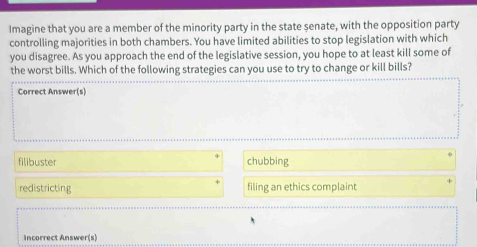 Imagine that you are a member of the minority party in the state senate, with the opposition party
controlling majorities in both chambers. You have limited abilities to stop legislation with which
you disagree. As you approach the end of the legislative session, you hope to at least kill some of
the worst bills. Which of the following strategies can you use to try to change or kill bills?
Correct Answer(s)
filibuster chubbing
redistricting filing an ethics complaint
Incorrect Answer(s)