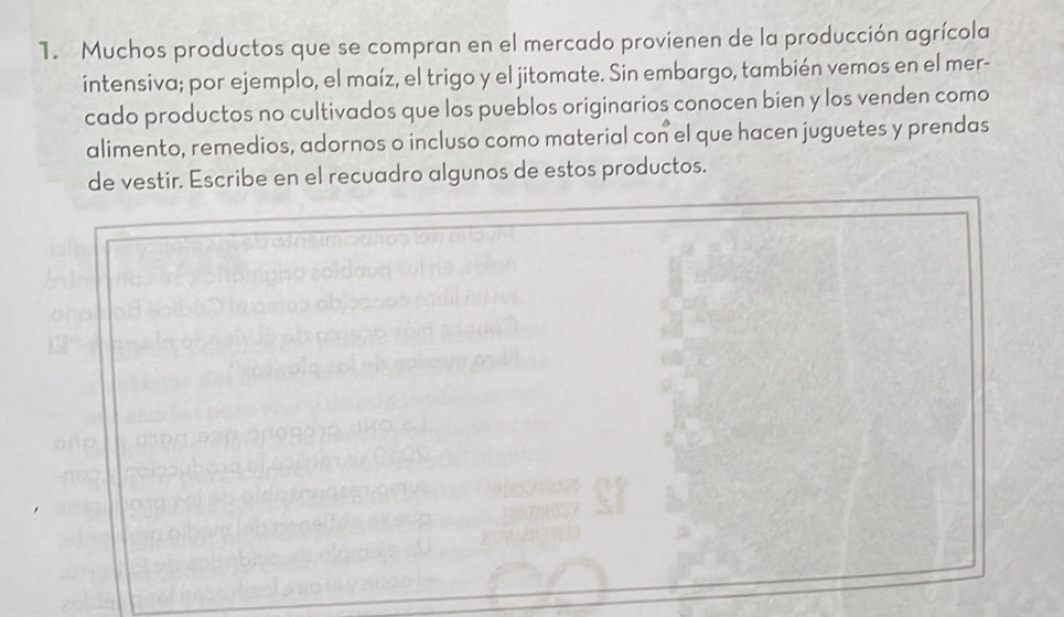 Muchos productos que se compran en el mercado provienen de la producción agrícola 
intensiva; por ejemplo, el maíz, el trigo y el jitomate. Sin embargo, también vemos en el mer- 
cado productos no cultivados que los pueblos originarios conocen bien y los venden como 
alimento, remedios, adornos o incluso como material con el que hacen juguetes y prendas 
de vestir. Escribe en el recuadro algunos de estos productos.