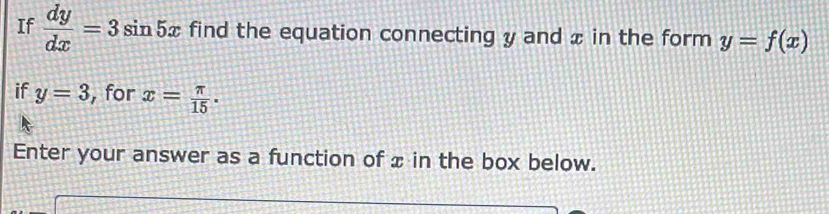 If  dy/dx =3sin 5x find the equation connecting y and x in the form y=f(x)
if y=3 , for x= π /15 . 
Enter your answer as a function of x in the box below.