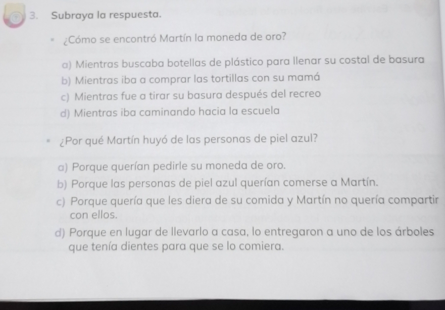 Subraya la respuesta.
¿Cómo se encontró Martín la moneda de oro?
a) Mientras buscaba botellas de plástico para llenar su costal de basura
b) Mientras iba a comprar las tortillas con su mamá
c) Mientras fue a tirar su basura después del recreo
d) Mientras iba caminando hacia la escuela
¿Por qué Martín huyó de las personas de piel azul?
a) Porque querían pedirle su moneda de oro.
b) Porque las personas de piel azul querían comerse a Martín.
c) Porque quería que les diera de su comida y Martín no quería compartir
con ellos.
d) Porque en lugar de llevarlo a casa, lo entregaron a uno de los árboles
que tenía dientes para que se lo comiera.