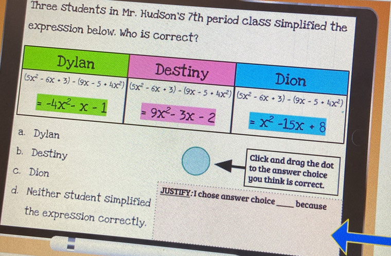 Three students in Mr. Hudson's 7th period class simplified the
expression below. Who is correct?
b. Destiny
Click and drag the dot
c. Dion
to the answer choice
you think is correct.
d. Neither student simplified
JUSTIFY: I chose answer choice_ because
the expression correctly.